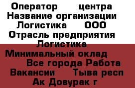 Оператор Call-центра › Название организации ­ Логистика365, ООО › Отрасль предприятия ­ Логистика › Минимальный оклад ­ 25 000 - Все города Работа » Вакансии   . Тыва респ.,Ак-Довурак г.